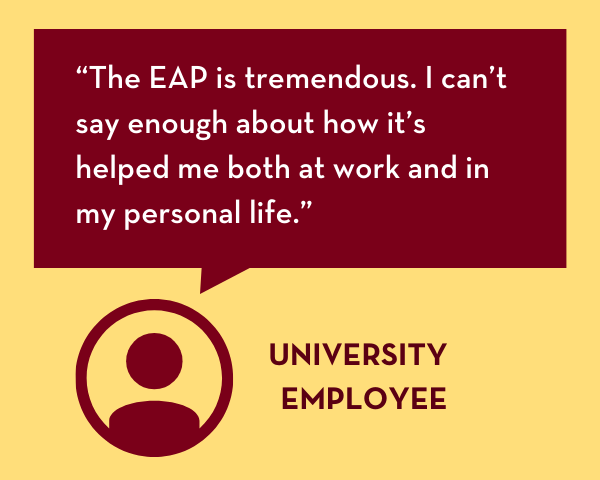 "The EAP is tremendous. I can't say enough about how it's helped me both at work and in my personal life." -University employee